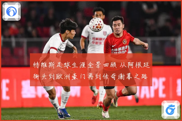 特维斯足球生涯全景回顾 从阿根廷街头到欧洲豪门再到传奇谢幕之路
