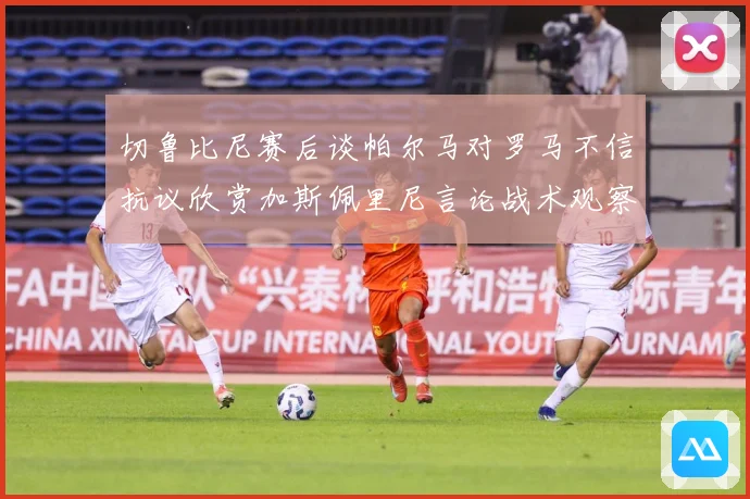 切鲁比尼赛后谈帕尔马对罗马不信抗议欣赏加斯佩里尼言论战术观察