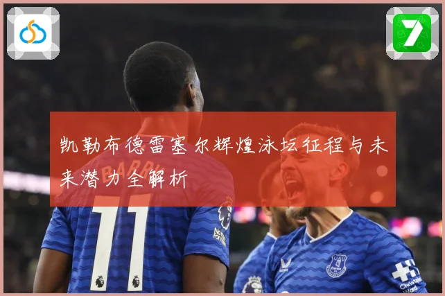 凯勒布德雷塞尔辉煌泳坛征程与未来潜力全解析