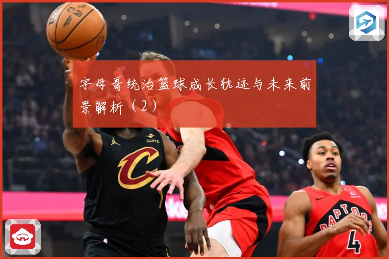 字母哥统治篮球成长轨迹与未来前景解析（2）